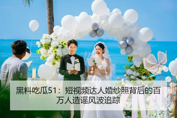 黑料吃瓜51：短视频达人婚纱照背后的百万人造谣风波追踪